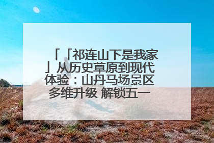 「祁连山下是我家」从历史草原到现代体验:山丹马场景区多维升级 解锁五一文旅新玩法