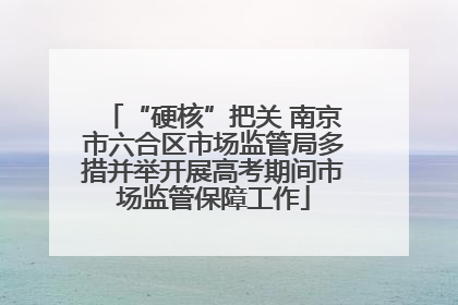 “硬核”把关 南京市六合区市场监管局多措并举开展高考期间市场监管保障工作