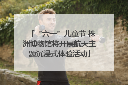 “六一”儿童节 株洲博物馆将开展航天主题沉浸式体验活动