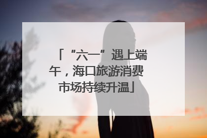 “六一”遇上端午，海口旅游消费市场持续升温