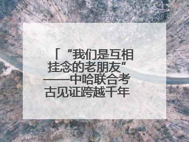 “我们是互相挂念的老朋友”——中哈联合考古见证跨越千年的文明交响