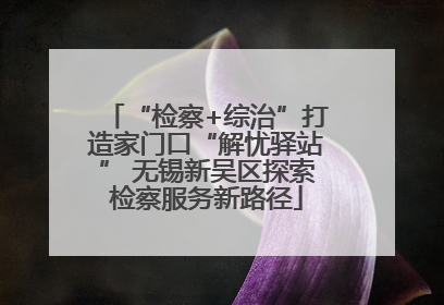 “检察+综治”打造家门口“解忧驿站” 无锡新吴区探索检察服务新路径