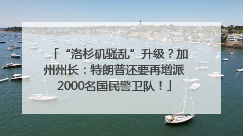 “洛杉矶骚乱”升级？加州州长：特朗普还要再增派2000名国民警卫队！