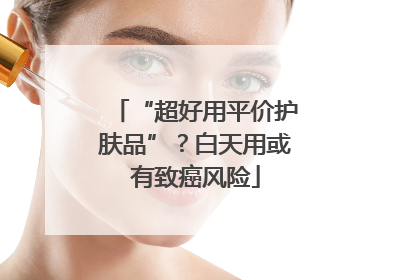 “超好用平价护肤品”？白天用或有致癌风险