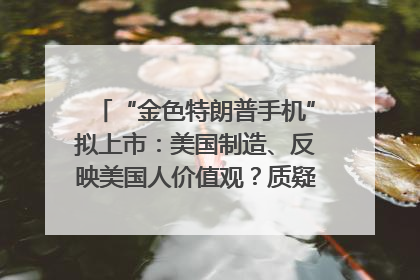 “金色特朗普手机”拟上市：美国制造、反映美国人价值观？质疑者：像天方夜谭