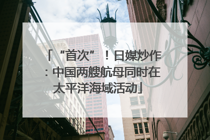 “首次”！日媒炒作：中国两艘航母同时在太平洋海域活动