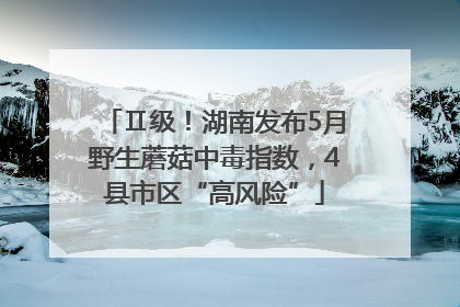 Ⅱ级！湖南发布5月野生蘑菇中毒指数，4县市区“高风险”