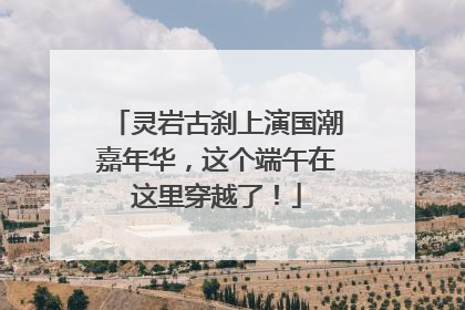 灵岩古刹上演国潮嘉年华，这个端午在这里穿越了！