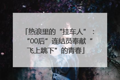 热浪里的“挂车人”：“00后”连结员奉献“飞上跳下”的青春