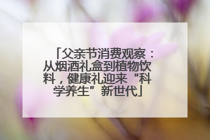 父亲节消费观察：从烟酒礼盒到植物饮料，健康礼迎来“科学养生”新世代