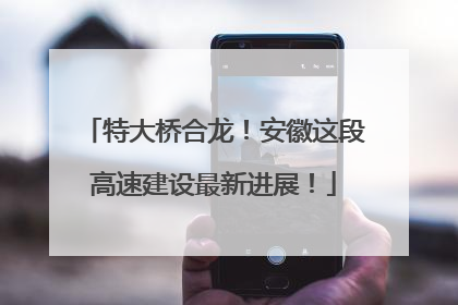 特大桥合龙！安徽这段高速建设最新进展！