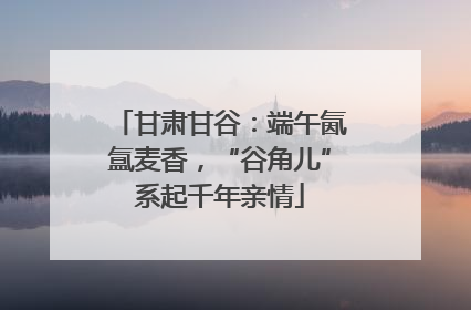 甘肃甘谷：端午氤氲麦香，“谷角儿”系起千年亲情