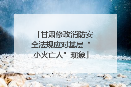 甘肃修改消防安全法规应对基层“小火亡人”现象