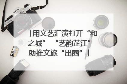 用文艺汇演打开“和之城” “艺韵芷江”助推文旅“出圈”