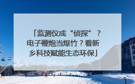 监测仪成“侦探”？电子鞭炮当爆竹？看新乡科技赋能生态环保