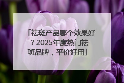 祛斑产品哪个效果好？2025年度热门祛斑品牌，平价好用