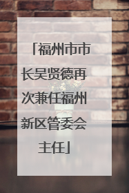 福州市市长吴贤德再次兼任福州新区管委会主任