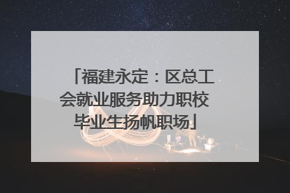 福建永定：区总工会就业服务助力职校毕业生扬帆职场