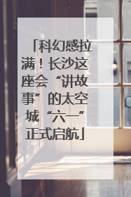 科幻感拉满！长沙这座会“讲故事”的太空城“六一”正式启航