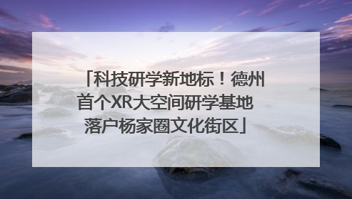 科技研学新地标！德州首个XR大空间研学基地落户杨家圈文化街区