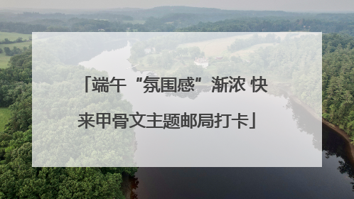端午“氛围感”渐浓 快来甲骨文主题邮局打卡