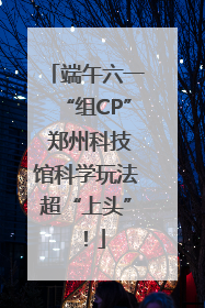 端午六一“组CP” 郑州科技馆科学玩法超“上头”！