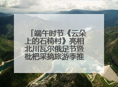 端午时节《云朵上的石椅村》亮相北川瓦尔俄足节暨枇杷采摘旅游季推介活动