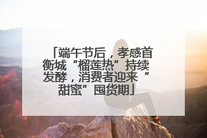 端午节后，孝感首衡城“榴莲热”持续发酵，消费者迎来“甜蜜”囤货期