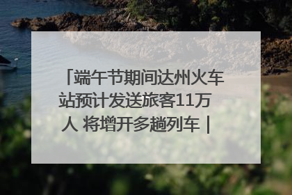 端午节期间达州火车站预计发送旅客11万人 将增开多趟列车｜网络中国节·端午