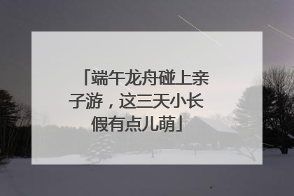 端午龙舟碰上亲子游，这三天小长假有点儿萌