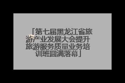 第七届黑龙江省旅游产业发展大会提升旅游服务质量业务培训班圆满落幕