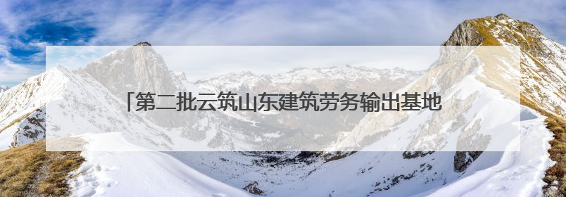第二批云筑山东建筑劳务输出基地名单公布 近二百家劳务企业入驻