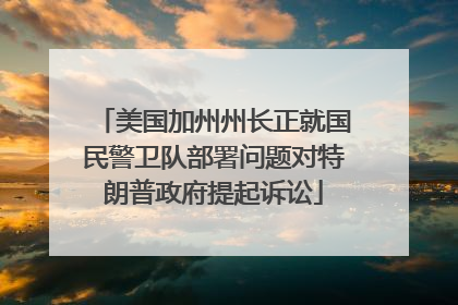 美国加州州长正就国民警卫队部署问题对特朗普政府提起诉讼