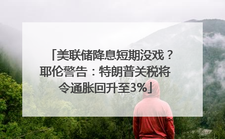 美联储降息短期没戏？耶伦警告：特朗普关税将令通胀回升至3%