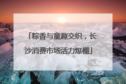 粽香与童趣交织，长沙消费市场活力爆棚