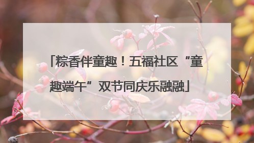 粽香伴童趣！五福社区“童趣端午”双节同庆乐融融
