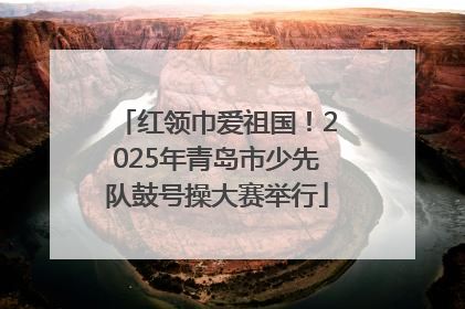 红领巾爱祖国！2025年青岛市少先队鼓号操大赛举行