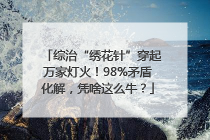 综治“绣花针”穿起万家灯火！98%矛盾化解，凭啥这么牛？