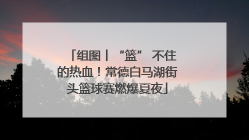 组图丨“篮” 不住的热血！常德白马湖街头篮球赛燃爆夏夜