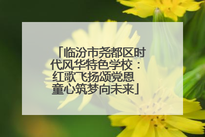 临汾市尧都区时代风华特色学校：红歌飞扬颂党恩 童心筑梦向未来