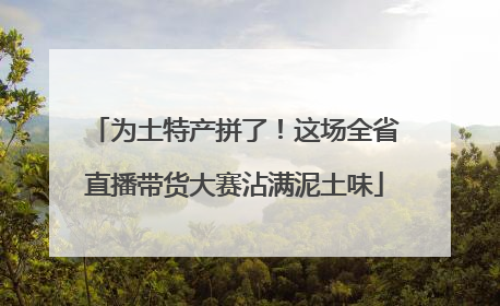 为土特产拼了！这场全省直播带货大赛沾满泥土味