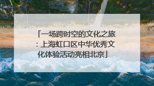 一场跨时空的文化之旅：上海虹口区中华优秀文化体验活动亮相北京