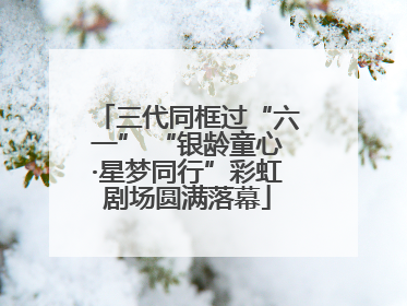 三代同框过“六一” “银龄童心·星梦同行”彩虹剧场圆满落幕