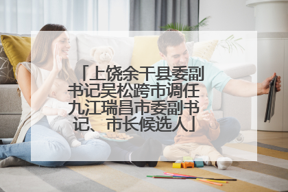 上饶余干县委副书记吴松跨市调任九江瑞昌市委副书记、市长候选人