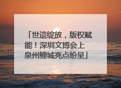 世遗绽放，版权赋能！深圳文博会上 泉州鲤城亮点纷呈