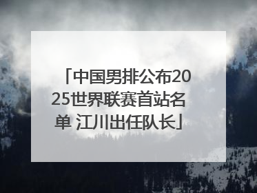 中国男排公布2025世界联赛首站名单 江川出任队长