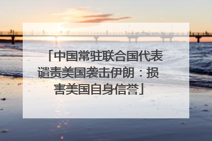 中国常驻联合国代表谴责美国袭击伊朗：损害美国自身信誉