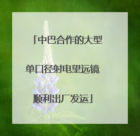 中巴合作的大型单口径射电望远镜顺利出厂发运