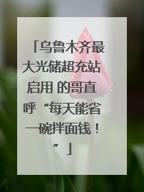 乌鲁木齐最大光储超充站启用 的哥直呼“每天能省一碗拌面钱！”