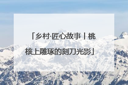 乡村·匠心故事丨桃核上雕琢的刻刀光影